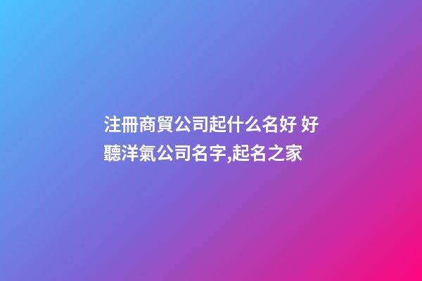 注冊商貿公司起什么名好 好聽洋氣公司名字,起名之家